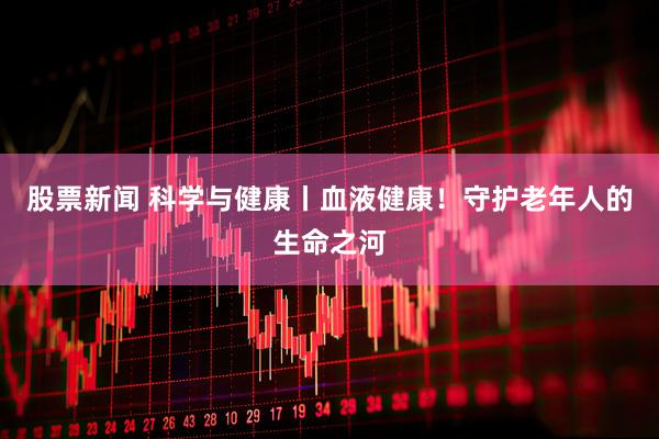 股票新闻 科学与健康丨血液健康！守护老年人的生命之河