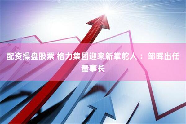 配资操盘股票 格力集团迎来新掌舵人 ：邹晖出任董事长