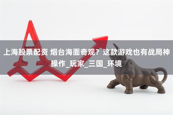 上海股票配资 烟台海面奇观？这款游戏也有战局神操作_玩家_三国_环境