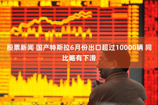 股票新闻 国产特斯拉6月份出口超过10000辆 同比略有下滑