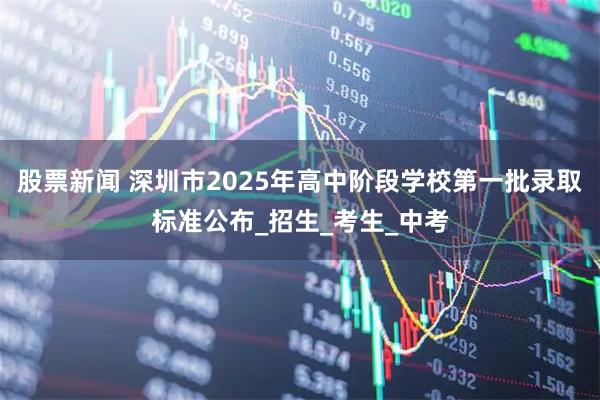股票新闻 深圳市2025年高中阶段学校第一批录取标准公布_招生_考生_中考