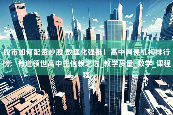 股市如何配资炒股 数理化强推！高中网课机构排行榜：有道领世高中生信赖之选_教学质量_数学_课程