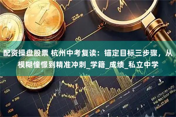 配资操盘股票 杭州中考复读：锚定目标三步骤，从模糊憧憬到精准冲刺_学籍_成绩_私立中学