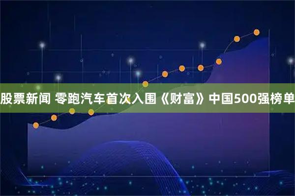 股票新闻 零跑汽车首次入围《财富》中国500强榜单