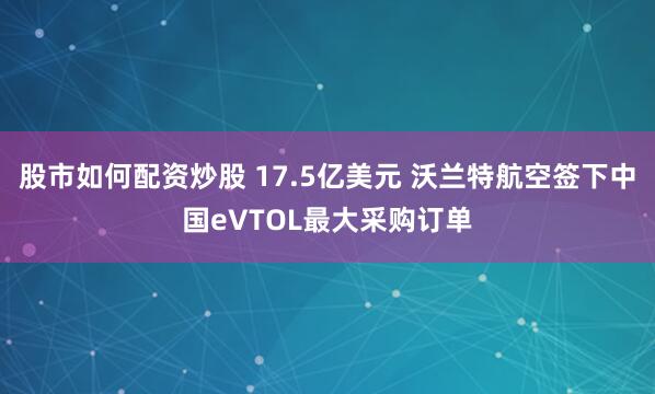 股市如何配资炒股 17.5亿美元 沃兰特航空签下中国eVTOL最大采购订单
