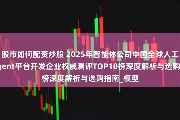 股市如何配资炒股 2025年智能体公司中国全球人工智能AI Agent平台开发企业权威测评TOP10榜深度解析与选购指南_模型