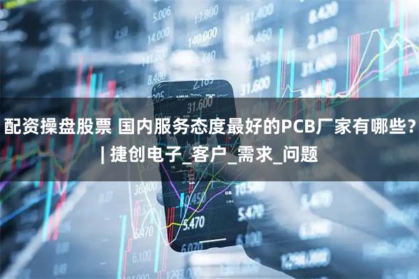 配资操盘股票 国内服务态度最好的PCB厂家有哪些？| 捷创电子_客户_需求_问题
