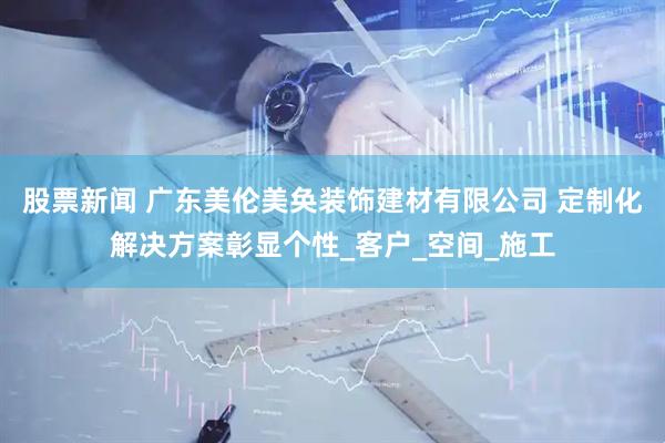 股票新闻 广东美伦美奂装饰建材有限公司 定制化解决方案彰显个性_客户_空间_施工
