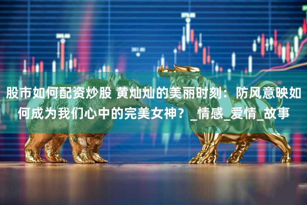 股市如何配资炒股 黄灿灿的美丽时刻：防风意映如何成为我们心中的完美女神？_情感_爱情_故事