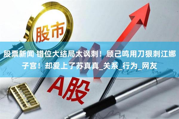 股票新闻 错位大结局太讽刺！顾己鸣用刀狠刺江娜子宫！却爱上了苏真真_关系_行为_网友