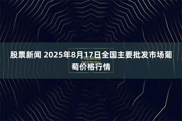 股票新闻 2025年8月17日全国主要批发市场葡萄价格行情