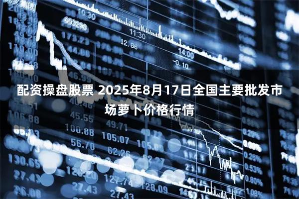 配资操盘股票 2025年8月17日全国主要批发市场萝卜价格行情