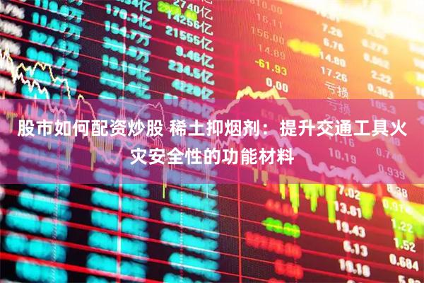 股市如何配资炒股 稀土抑烟剂：提升交通工具火灾安全性的功能材料