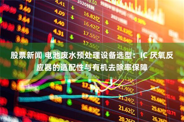 股票新闻 电池废水预处理设备选型：IC 厌氧反应器的适配性与有机去除率保障