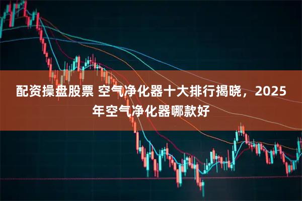 配资操盘股票 空气净化器十大排行揭晓，2025年空气净化器哪款好