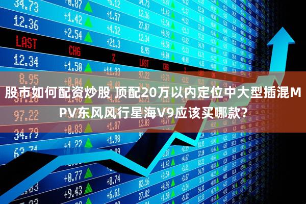 股市如何配资炒股 顶配20万以内定位中大型插混MPV东风风行星海V9应该买哪款？