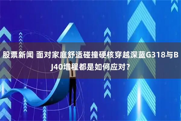 股票新闻 面对家庭舒适碰撞硬核穿越深蓝G318与BJ40增程都是如何应对？