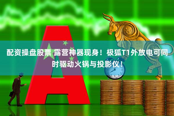 配资操盘股票 露营神器现身！极狐T1外放电可同时驱动火锅与投影仪！