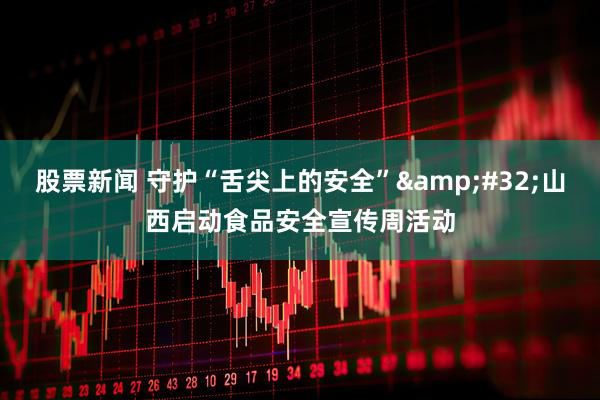 股票新闻 守护“舌尖上的安全”&#32;山西启动食品安全宣传周活动