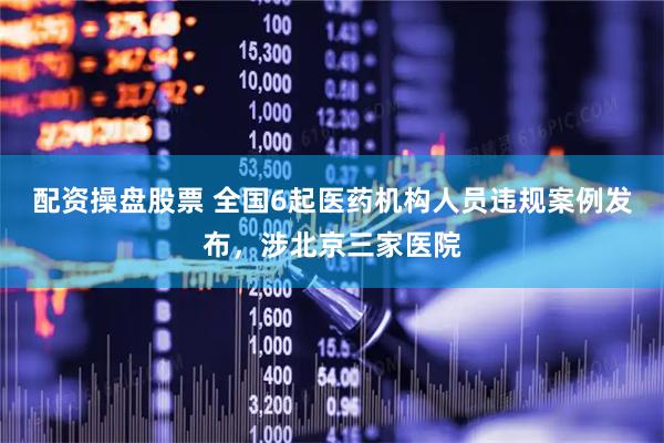 配资操盘股票 全国6起医药机构人员违规案例发布，涉北京三家医院