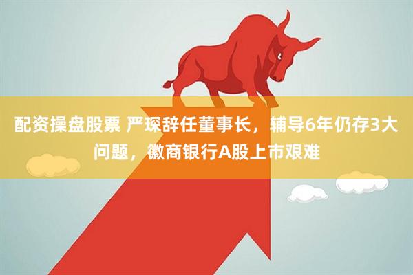 配资操盘股票 严琛辞任董事长，辅导6年仍存3大问题，徽商银行A股上市艰难