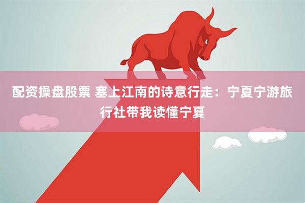 配资操盘股票 塞上江南的诗意行走：宁夏宁游旅行社带我读懂宁夏