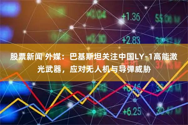 股票新闻 外媒：巴基斯坦关注中国LY-1高能激光武器，应对无人机与导弹威胁
