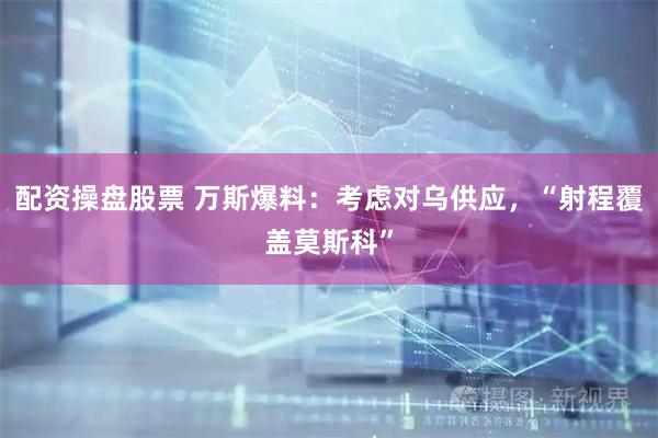 配资操盘股票 万斯爆料：考虑对乌供应，“射程覆盖莫斯科”