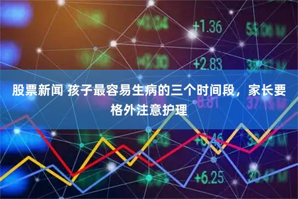 股票新闻 孩子最容易生病的三个时间段，家长要格外注意护理