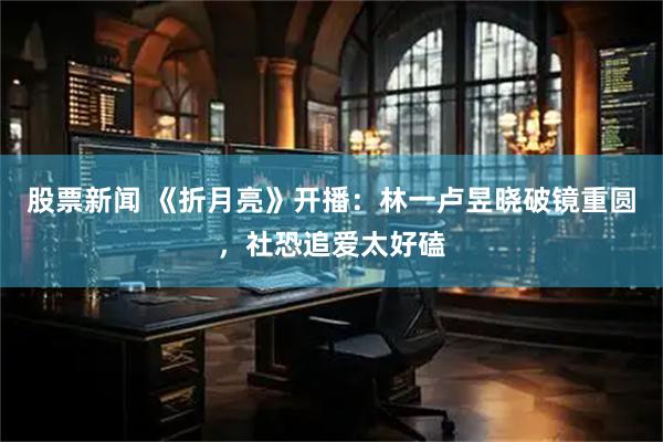 股票新闻 《折月亮》开播:林一卢昱晓破镜重圆,社恐追爱太好磕