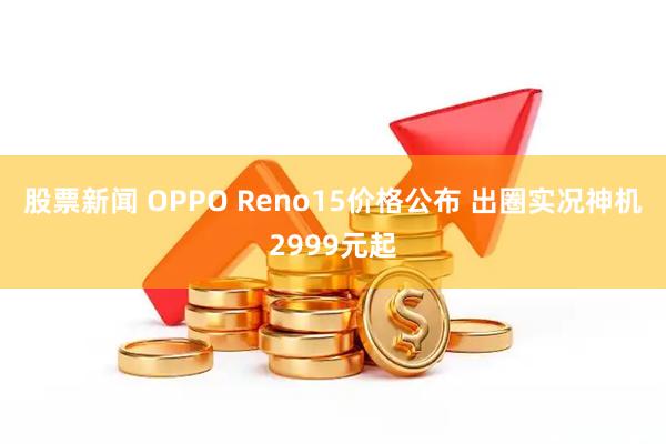 股票新闻 OPPO Reno15价格公布 出圈实况神机2999元起