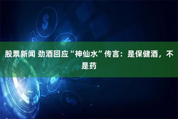 股票新闻 劲酒回应“神仙水”传言:是保健酒,不是药