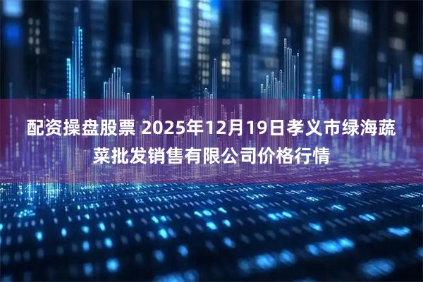 配资操盘股票 2025年12月19日孝义市绿海蔬菜批发销售有限公司价格行情