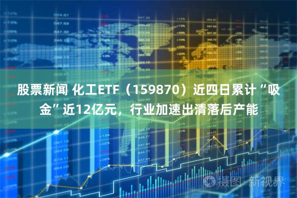 股票新闻 化工ETF(159870)近四日累计“吸金”近12亿元,行业加速出清落后产能