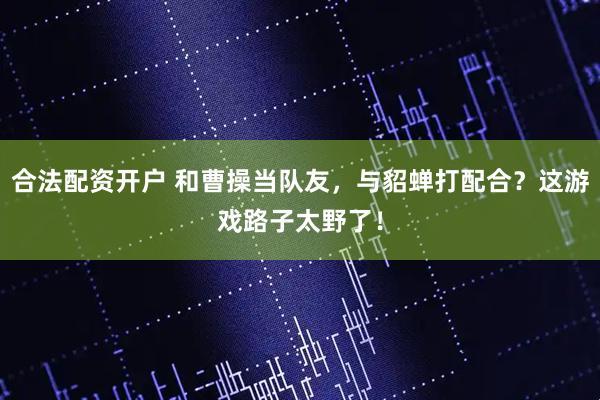 合法配资开户 和曹操当队友，与貂蝉打配合？这游戏路子太野了！