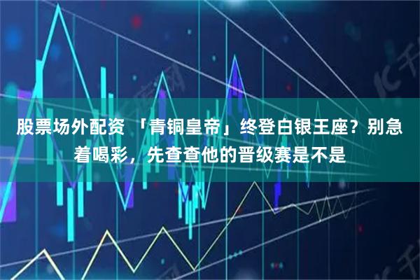 股票场外配资 「青铜皇帝」终登白银王座？别急着喝彩，先查查他的晋级赛是不是
