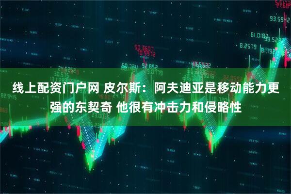 线上配资门户网 皮尔斯：阿夫迪亚是移动能力更强的东契奇 他很有冲击力和侵略性