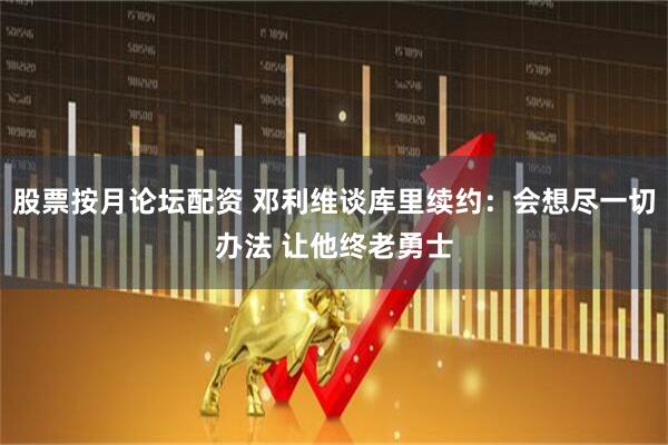 股票按月论坛配资 邓利维谈库里续约：会想尽一切办法 让他终老勇士