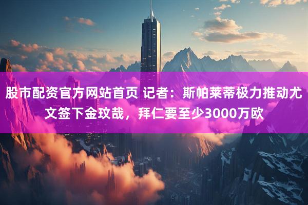 股市配资官方网站首页 记者：斯帕莱蒂极力推动尤文签下金玟哉，拜仁要至少3000万欧