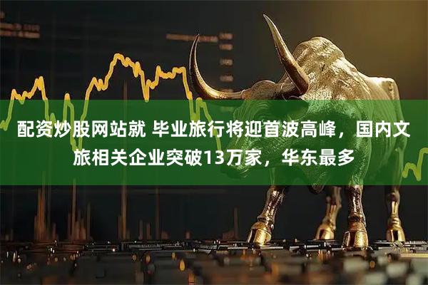 配资炒股网站就 毕业旅行将迎首波高峰，国内文旅相关企业突破13万家，华东最多